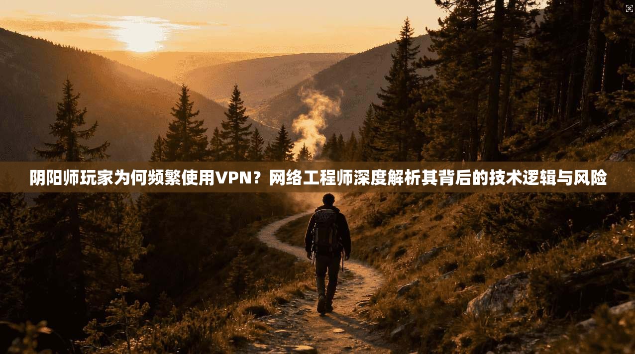 阴阳师玩家为何频繁使用VPN?网络工程师深度解析其背后的技术逻辑与风险