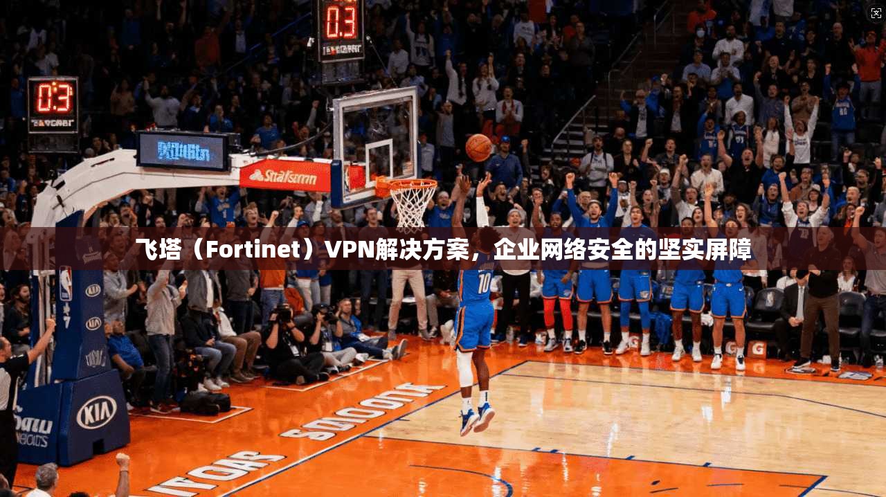 飞塔(Fortinet)VPN解决方案,企业网络安全的坚实屏障