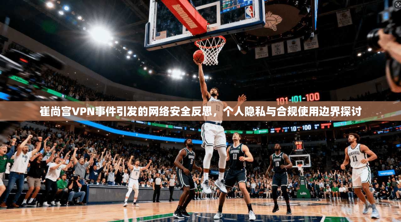 崔尚宫VPN事件引发的网络安全反思，个人隐私与合规使用边界探讨