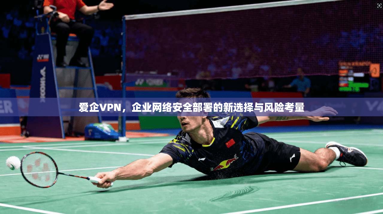 爱企VPN,企业网络安全部署的新选择与风险考量