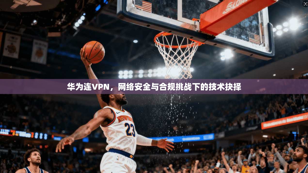华为连VPN，网络安全与合规挑战下的技术抉择
