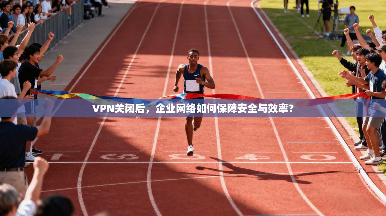 VPN关闭后，企业网络如何保障安全与效率？