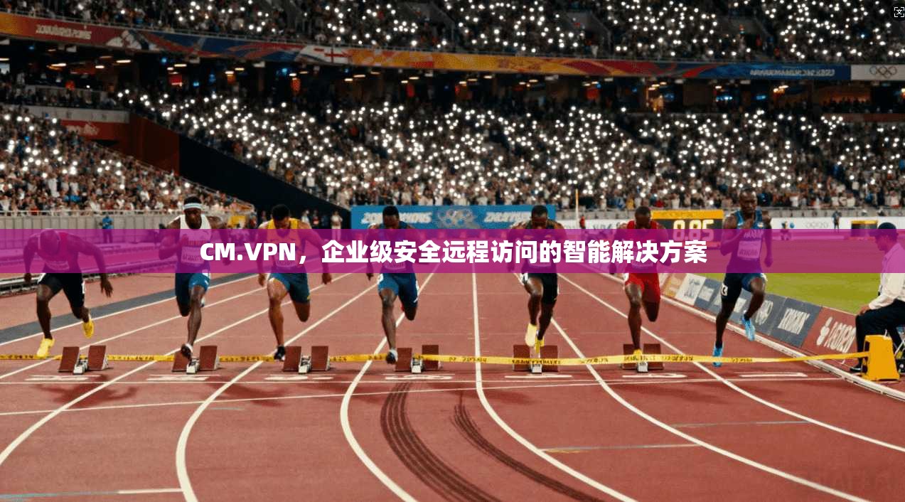 CM.VPN，企业级安全远程访问的智能解决方案