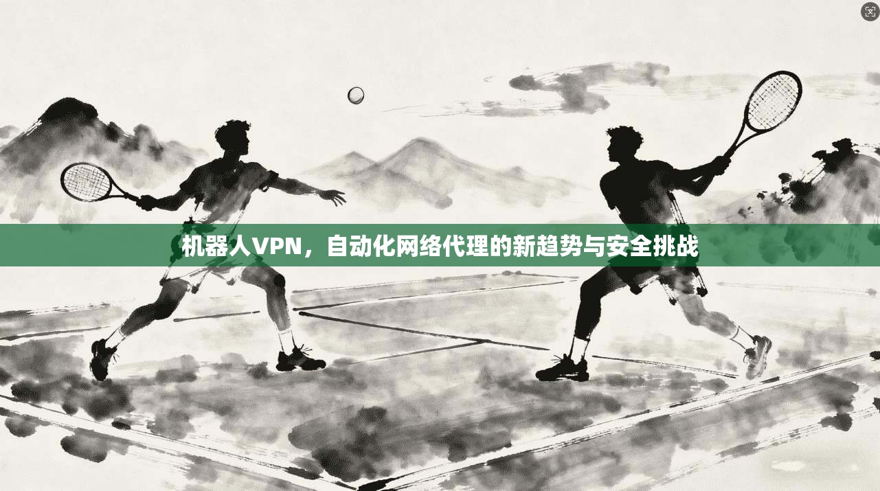 机器人VPN,自动化网络代理的新趋势与安全挑战