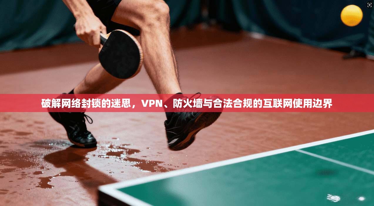 破解网络封锁的迷思,VPN、防火墙与合法合规的互联网使用边界
