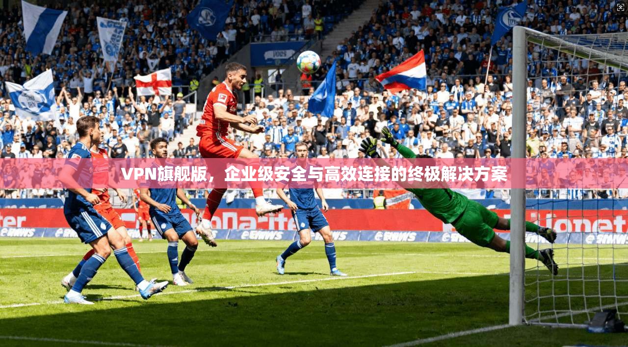 VPN旗舰版，企业级安全与高效连接的终极解决方案