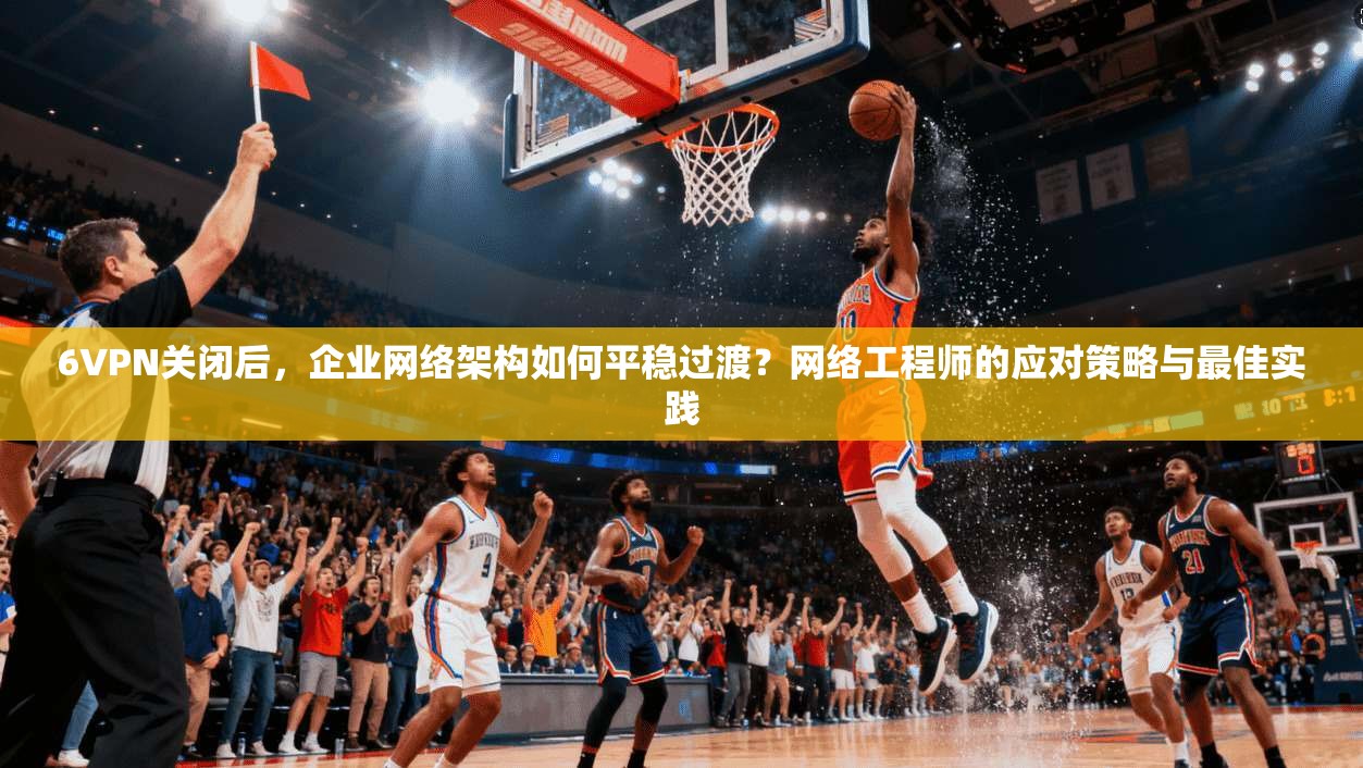 6VPN关闭后,企业网络架构如何平稳过渡?网络工程师的应对策略与最佳实践