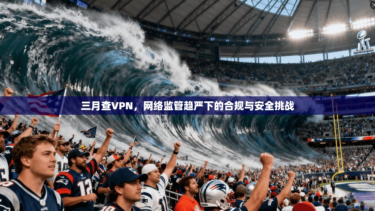 三月查VPN，网络监管趋严下的合规与安全挑战