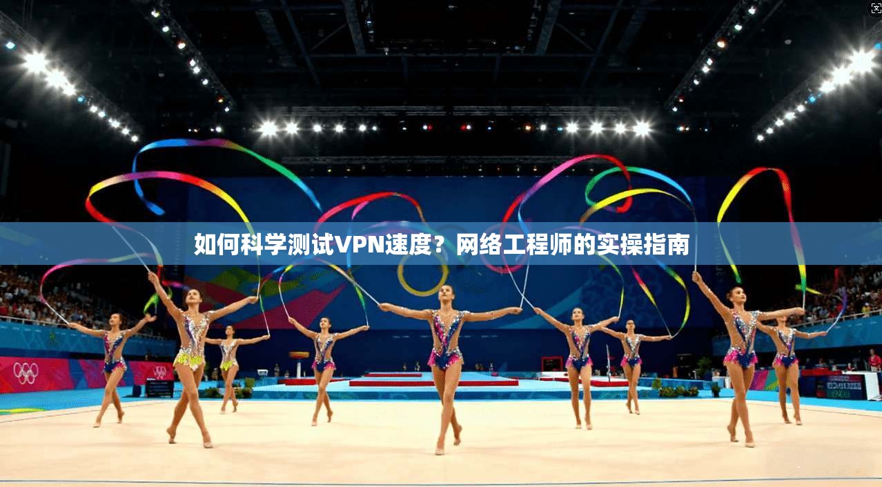 如何科学测试VPN速度？网络工程师的实操指南